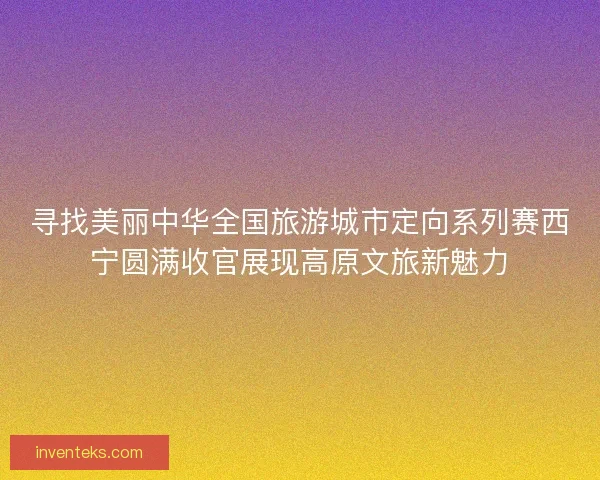 寻找美丽中华全国旅游城市定向系列赛西宁圆满收官展现高原文旅新魅力
