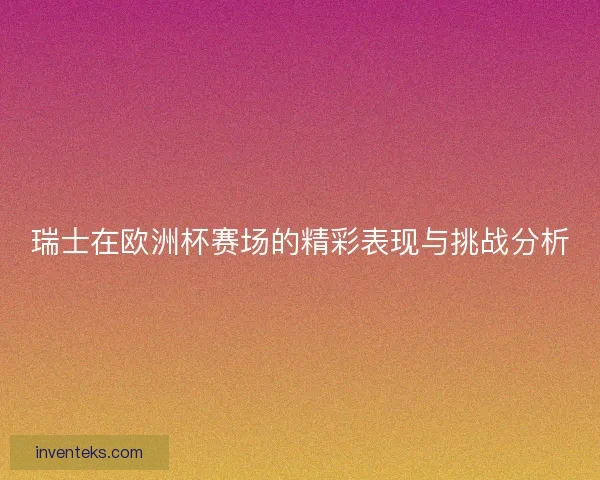 瑞士在欧洲杯赛场的精彩表现与挑战分析