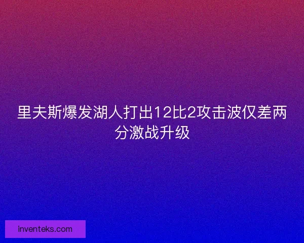 里夫斯爆发湖人打出12比2攻击波仅差两分激战升级