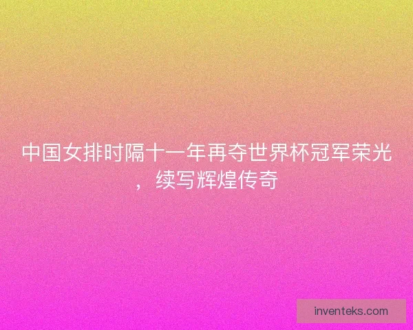 中国女排时隔十一年再夺世界杯冠军荣光，续写辉煌传奇