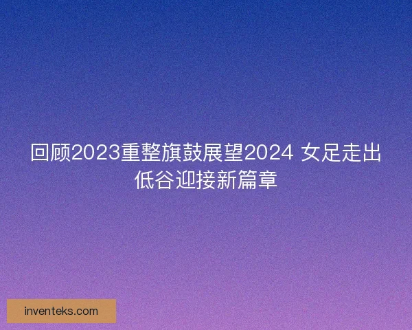 回顾2023重整旗鼓展望2024 女足走出低谷迎接新篇章
